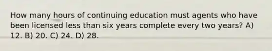 How many hours of continuing education must agents who have been licensed <a href='https://www.questionai.com/knowledge/k7BtlYpAMX-less-than' class='anchor-knowledge'>less than</a> six years complete every two years? A) 12. B) 20. C) 24. D) 28.