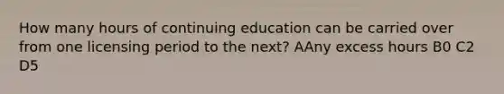 How many hours of continuing education can be carried over from one licensing period to the next? AAny excess hours B0 C2 D5