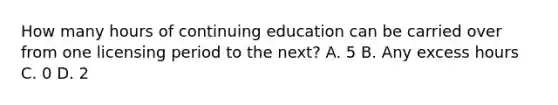 How many hours of continuing education can be carried over from one licensing period to the next? A. 5 B. Any excess hours C. 0 D. 2