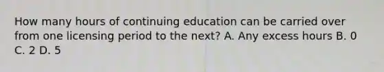 How many hours of continuing education can be carried over from one licensing period to the next? A. Any excess hours B. 0 C. 2 D. 5