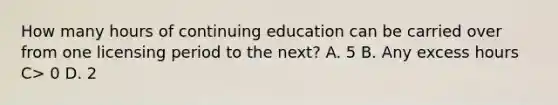 How many hours of continuing education can be carried over from one licensing period to the next? A. 5 B. Any excess hours C> 0 D. 2