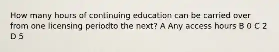 How many hours of continuing education can be carried over from one licensing periodto the next? A Any access hours B 0 C 2 D 5