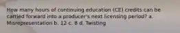 How many hours of continuing education (CE) credits can be carried forward into a producer's next licensing period? a. Misrepresentation b. 12 c. 8 d. Twisting