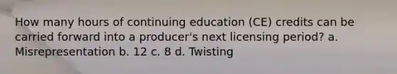 How many hours of continuing education (CE) credits can be carried forward into a producer's next licensing period? a. Misrepresentation b. 12 c. 8 d. Twisting