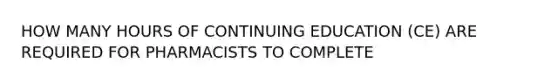 HOW MANY HOURS OF CONTINUING EDUCATION (CE) ARE REQUIRED FOR PHARMACISTS TO COMPLETE