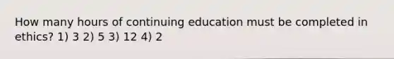 How many hours of continuing education must be completed in ethics? 1) 3 2) 5 3) 12 4) 2