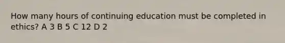 How many hours of continuing education must be completed in ethics? A 3 B 5 C 12 D 2