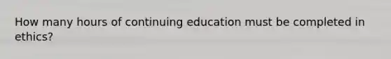 How many hours of continuing education must be completed in ethics?