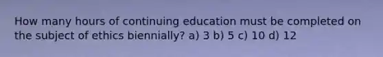 How many hours of continuing education must be completed on the subject of ethics biennially? a) 3 b) 5 c) 10 d) 12