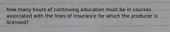 how many hours of continuing education must be in courses associated with the lines of insurance for which the producer is licensed?