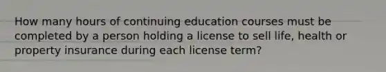 How many hours of continuing education courses must be completed by a person holding a license to sell life, health or property insurance during each license term?