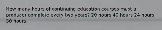 How many hours of continuing education courses must a producer complete every two years? 20 hours 40 hours 24 hours 30 hours