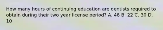 How many hours of continuing education are dentists required to obtain during their two year license period? A. 48 B. 22 C. 30 D. 10