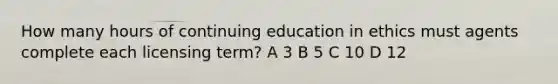 How many hours of continuing education in ethics must agents complete each licensing term? A 3 B 5 C 10 D 12