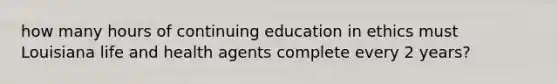 how many hours of continuing education in ethics must Louisiana life and health agents complete every 2 years?