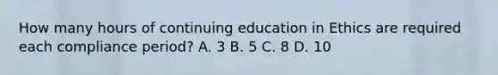 How many hours of continuing education in Ethics are required each compliance period? A. 3 B. 5 C. 8 D. 10