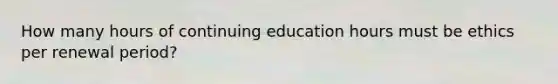 How many hours of continuing education hours must be ethics per renewal period?