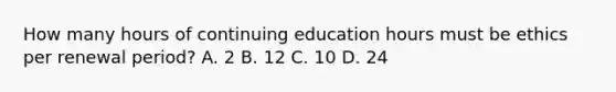 How many hours of continuing education hours must be ethics per renewal period? A. 2 В. 12 C. 10 D. 24