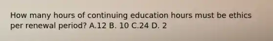 How many hours of continuing education hours must be ethics per renewal period? A.12 B. 10 C.24 D. 2