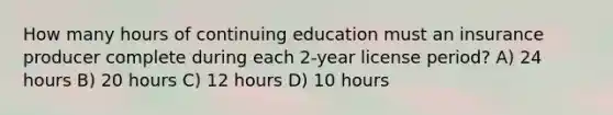 How many hours of continuing education must an insurance producer complete during each 2-year license period? A) 24 hours B) 20 hours C) 12 hours D) 10 hours