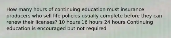 How many hours of continuing education must insurance producers who sell life policies usually complete before they can renew their licenses? 10 hours 16 hours 24 hours Continuing education is encouraged but not required