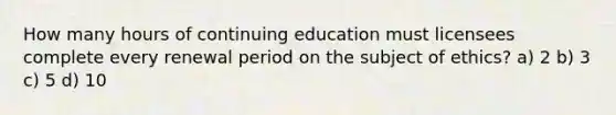 How many hours of continuing education must licensees complete every renewal period on the subject of ethics? a) 2 b) 3 c) 5 d) 10