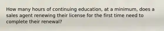 How many hours of continuing education, at a minimum, does a sales agent renewing their license for the first time need to complete their renewal?