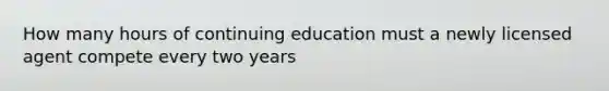 How many hours of continuing education must a newly licensed agent compete every two years