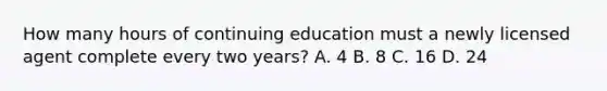 How many hours of continuing education must a newly licensed agent complete every two years? A. 4 B. 8 C. 16 D. 24