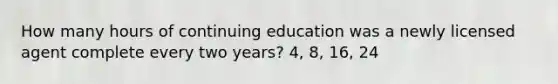 How many hours of continuing education was a newly licensed agent complete every two years? 4, 8, 16, 24