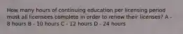 How many hours of continuing education per licensing period must all licensees complete in order to renew their licenses? A - 8 hours B - 10 hours C - 12 hours D - 24 hours