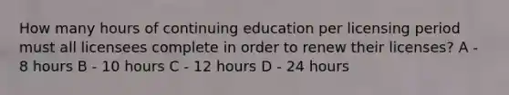 How many hours of continuing education per licensing period must all licensees complete in order to renew their licenses? A - 8 hours B - 10 hours C - 12 hours D - 24 hours