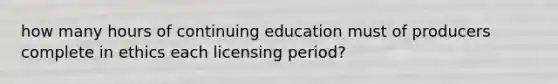 how many hours of continuing education must of producers complete in ethics each licensing period?