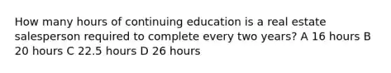 How many hours of continuing education is a real estate salesperson required to complete every two years? A 16 hours B 20 hours C 22.5 hours D 26 hours