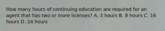 How many hours of continuing education are required for an agent that has two or more licenses? A. 3 hours B. 8 hours C. 16 hours D. 24 hours