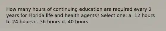 How many hours of continuing education are required every 2 years for Florida life and health agents? Select one: a. 12 hours b. 24 hours c. 36 hours d. 40 hours