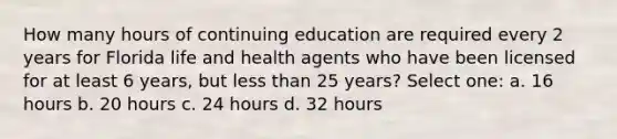 How many hours of continuing education are required every 2 years for Florida life and health agents who have been licensed for at least 6 years, but less than 25 years? Select one: a. 16 hours b. 20 hours c. 24 hours d. 32 hours