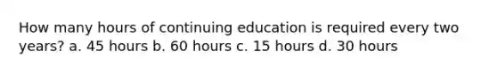 How many hours of continuing education is required every two years? a. 45 hours b. 60 hours c. 15 hours d. 30 hours