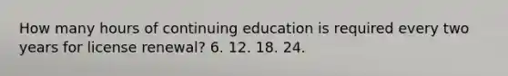 How many hours of continuing education is required every two years for license renewal? 6. 12. 18. 24.