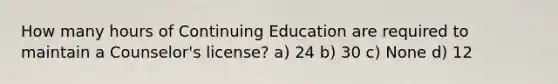 How many hours of Continuing Education are required to maintain a Counselor's license? a) 24 b) 30 c) None d) 12