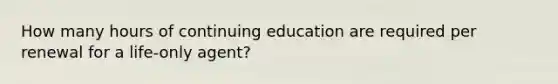 How many hours of continuing education are required per renewal for a life-only agent?