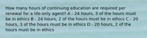 How many hours of continuing education are required per renewal for a life-only agent? A - 24 hours, 3 of the hours must be in ethics B - 24 hours, 2 of the hours must be in ethics C - 20 hours, 3 of the hours must be in ethics D - 20 hours, 2 of the hours must be in ethics