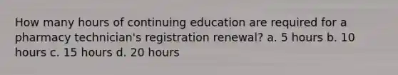 How many hours of continuing education are required for a pharmacy technician's registration renewal? a. 5 hours b. 10 hours c. 15 hours d. 20 hours