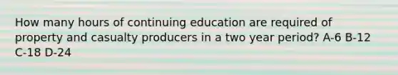 How many hours of continuing education are required of property and casualty producers in a two year period? A-6 B-12 C-18 D-24