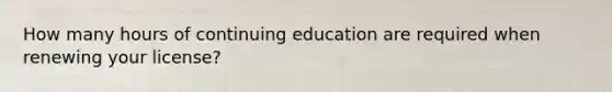 How many hours of continuing education are required when renewing your license?