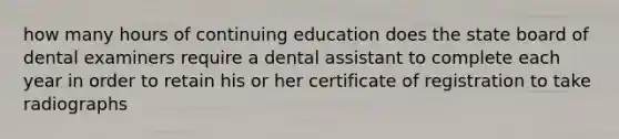 how many hours of continuing education does the state board of dental examiners require a dental assistant to complete each year in order to retain his or her certificate of registration to take radiographs