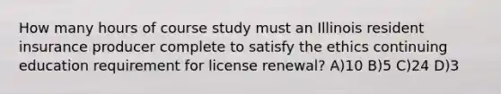 How many hours of course study must an Illinois resident insurance producer complete to satisfy the ethics continuing education requirement for license renewal? A)10 B)5 C)24 D)3