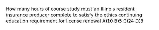 How many hours of course study must an Illinois resident insurance producer complete to satisfy the ethics continuing education requirement for license renewal A)10 B)5 C)24 D)3