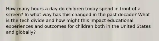 How many hours a day do children today spend in front of a screen? In what way has this changed in the past decade? What is the tech divide and how might this impact educational experiences and outcomes for children both in the United States and globally?