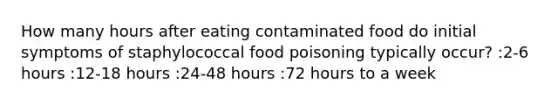 How many hours after eating contaminated food do initial symptoms of staphylococcal food poisoning typically occur? :2-6 hours :12-18 hours :24-48 hours :72 hours to a week